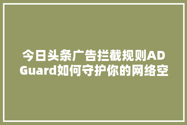 今日头条广告拦截规则ADGuard如何守护你的网络空间