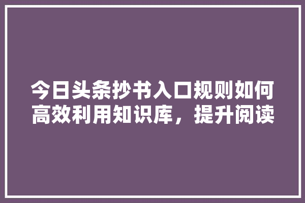 今日头条抄书入口规则如何高效利用知识库，提升阅读体验 AI简讯