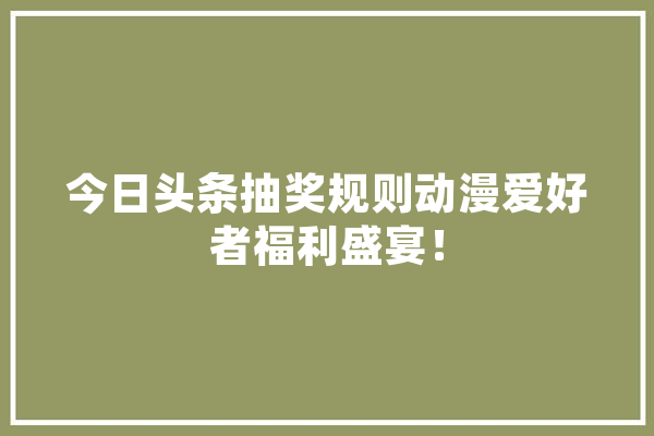 今日头条抽奖规则动漫爱好者福利盛宴！
