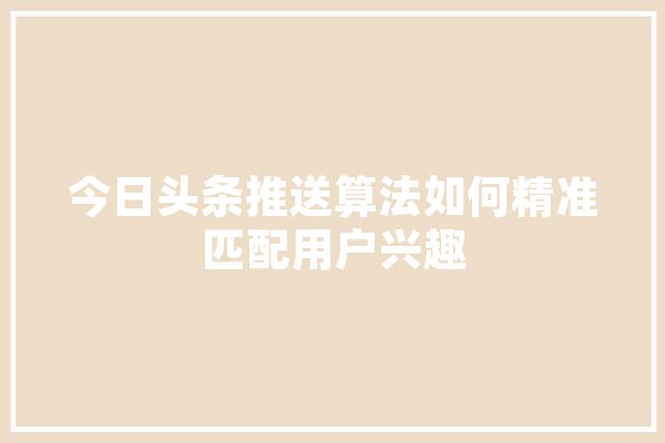 今日头条推送算法如何精准匹配用户兴趣 智能写作