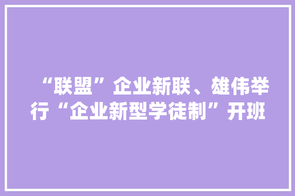 “联盟”企业新联、雄伟举行“企业新型学徒制”开班典礼_仪征_企业