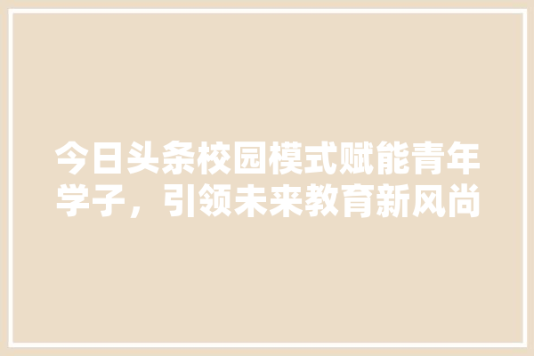 今日头条校园模式赋能青年学子，引领未来教育新风尚
