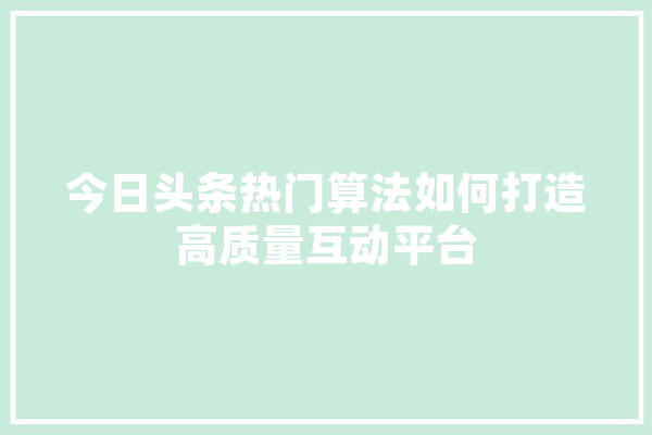 今日头条热门算法如何打造高质量互动平台 科技快讯