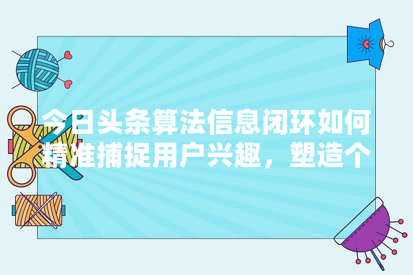 今日头条算法信息闭环如何精准捕捉用户兴趣，塑造个化推荐系统 绘影字幕