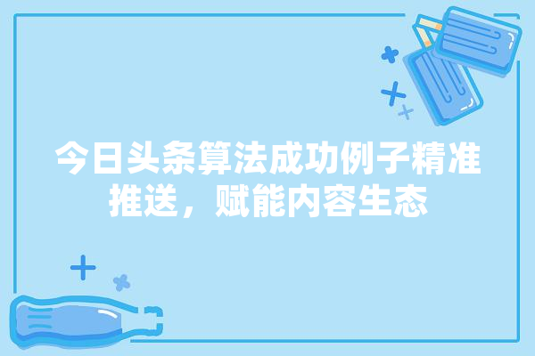 今日头条算法成功例子精准推送，赋能内容生态 智能问答