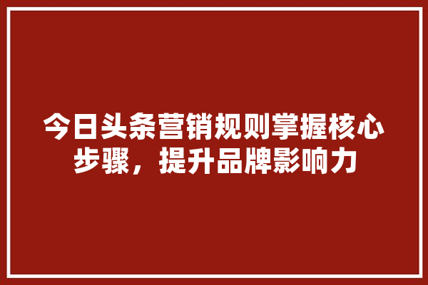 今日头条营销规则掌握核心步骤，提升品牌影响力 计算机