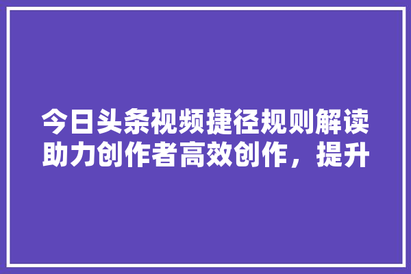 今日头条视频捷径规则解读助力创作者高效创作，提升内容质量