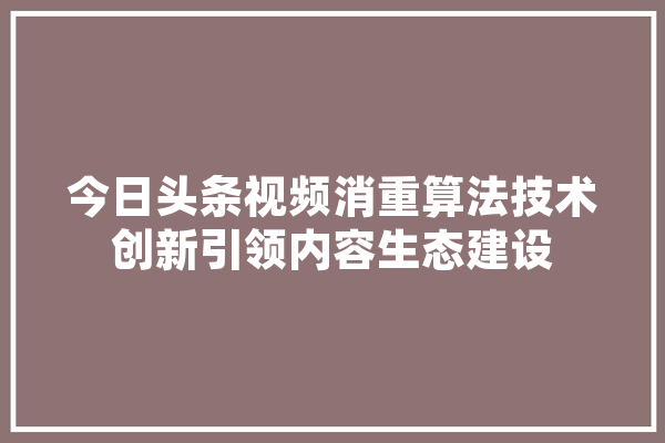 今日头条视频消重算法技术创新引领内容生态建设