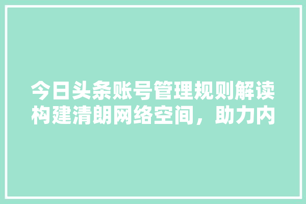今日头条账号管理规则解读构建清朗网络空间，助力内容创作者成长