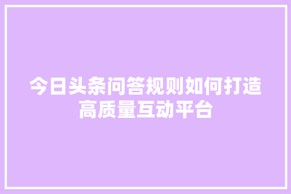 今日头条问答规则如何打造高质量互动平台 AI快讯