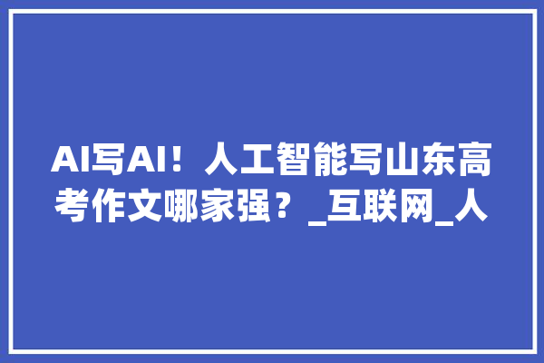 AI写AI！人工智能写山东高考作文哪家强？_互联网_人工智能 AI简讯