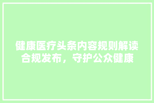 健康医疗头条内容规则解读合规发布，守护公众健康