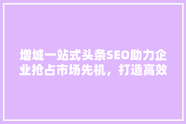 增城一站式头条SEO助力企业抢占市场先机，打造高效网络营销步骤