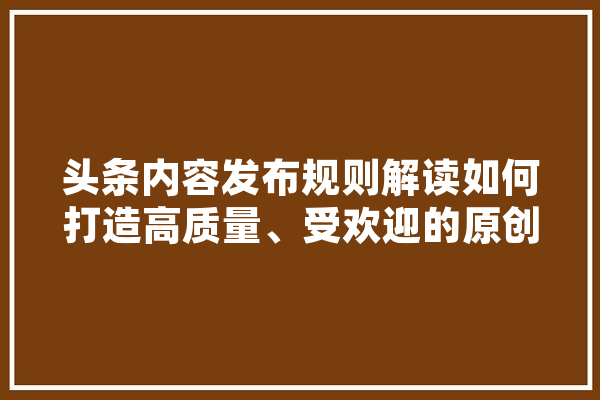 头条内容发布规则解读如何打造高质量、受欢迎的原创内容