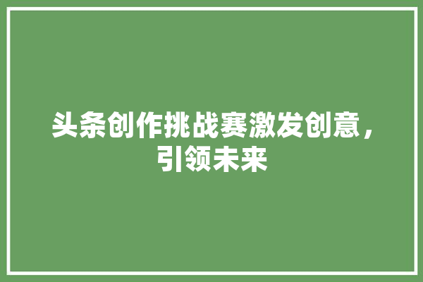 头条创作挑战赛激发创意，引领未来 文字写作