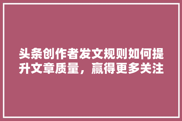 头条创作者发文规则如何提升文章质量，赢得更多关注