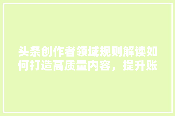 头条创作者领域规则解读如何打造高质量内容，提升账号影响力