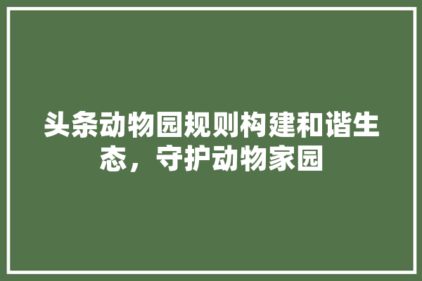 头条动物园规则构建和谐生态，守护动物家园