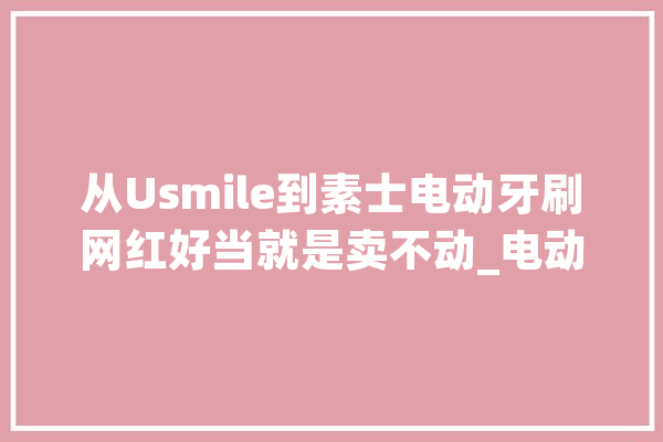 从Usmile到素士电动牙刷网红好当就是卖不动_电动牙刷_科技 AI简讯