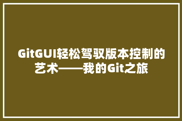 GitGUI轻松驾驭版本控制的艺术——我的Git之旅 科技快讯
