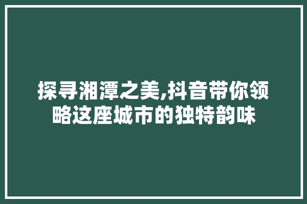 探寻湘潭之美,抖音带你领略这座城市的独特韵味