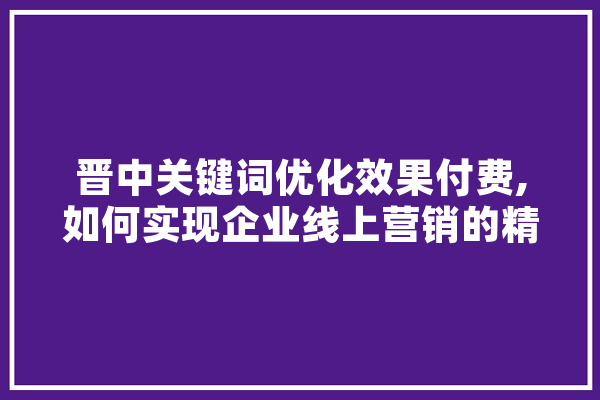 晋中关键词优化效果付费,如何实现企业线上营销的精准突破