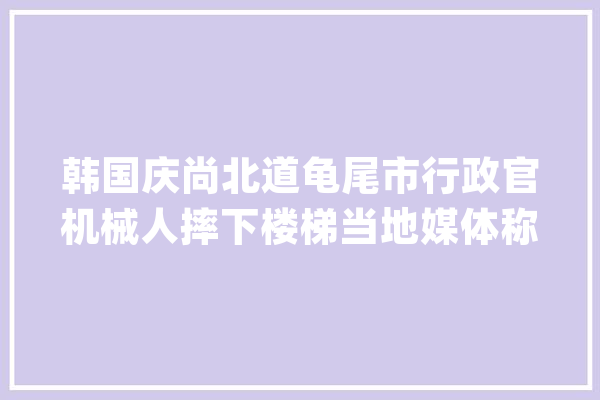 韩国庆尚北道龟尾市行政官机械人摔下楼梯当地媒体称为机械人自杀_机械人_市政厅 AI简讯