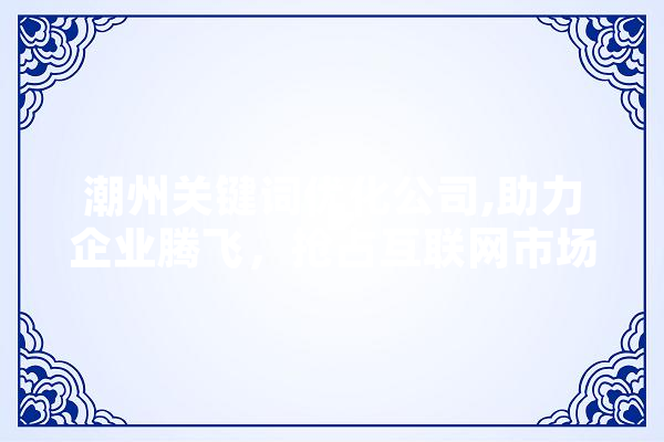 潮州关键词优化公司,助力企业腾飞，抢占互联网市场制高点