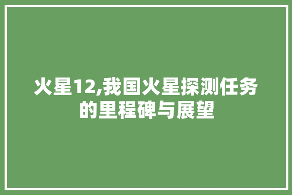 火星12,我国火星探测任务的里程碑与展望