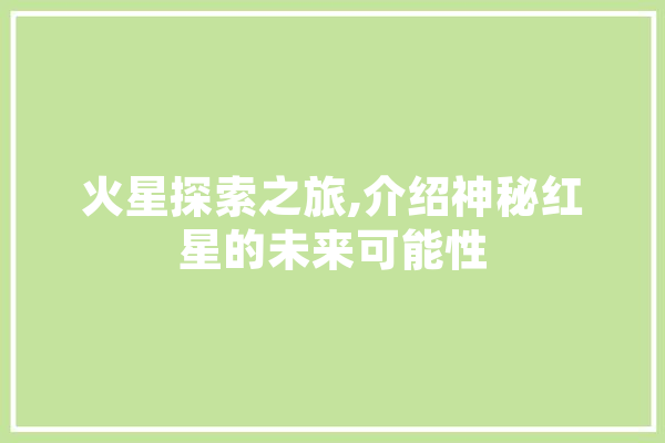 火星探索之旅,介绍神秘红星的未来可能性