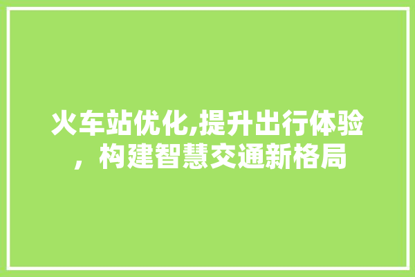 火车站优化,提升出行体验，构建智慧交通新格局
