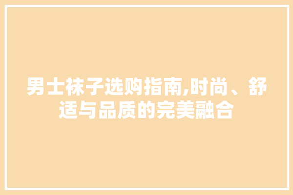 男士袜子选购指南,时尚、舒适与品质的完美融合
