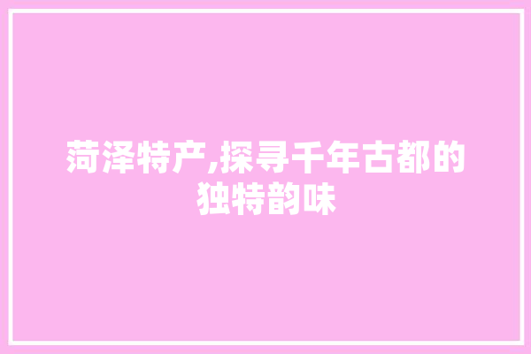 菏泽特产,探寻千年古都的独特韵味