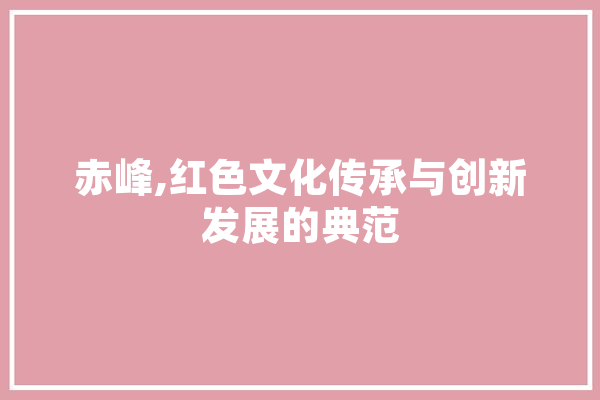 赤峰,红色文化传承与创新发展的典范