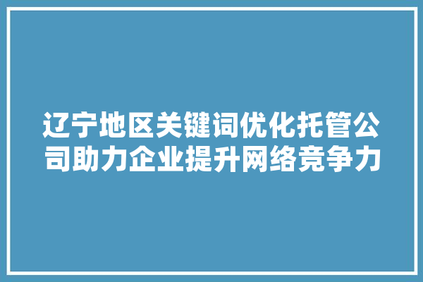 辽宁地区关键词优化托管公司助力企业提升网络竞争力 科技快讯