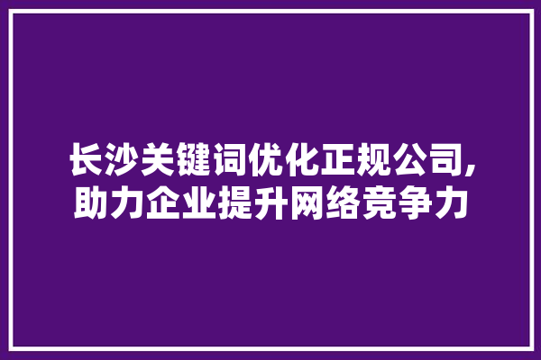 长沙关键词优化正规公司,助力企业提升网络竞争力 文字写作