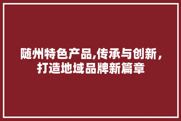 随州特色产品,传承与创新，打造地域品牌新篇章