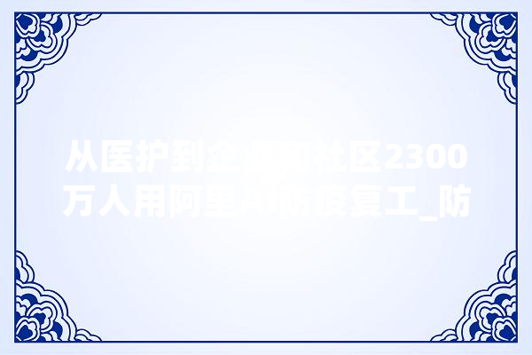 从医护到企业和社区2300万人用阿里AI防疫复工_防疫_技巧 文字写作