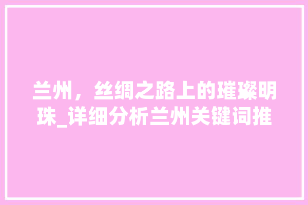 兰州，丝绸之路上的璀璨明珠_详细分析兰州关键词推广优化步骤 AI简讯
