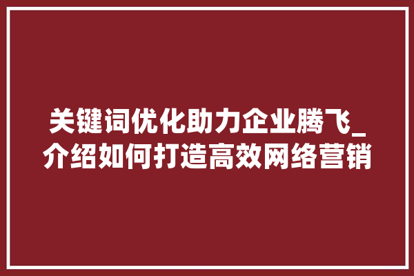 关键词优化助力企业腾飞_介绍如何打造高效网络营销步骤