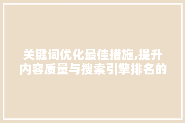 关键词优化最佳措施,提升内容质量与搜索引擎排名的关键步骤