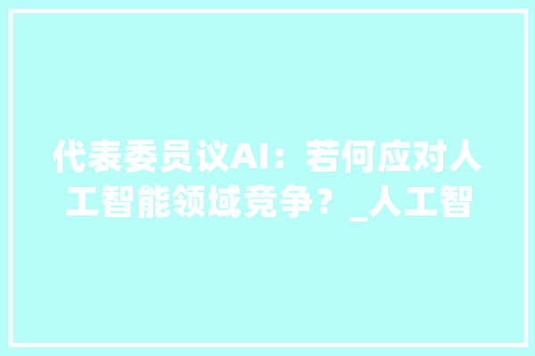 代表委员议AI：若何应对人工智能领域竞争？_人工智能_模子 云服务