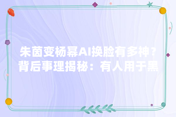 朱茵变杨幂AI换脸有多神？背后事理揭秘：有人用于黑产诱骗_换脸_技巧 文字写作