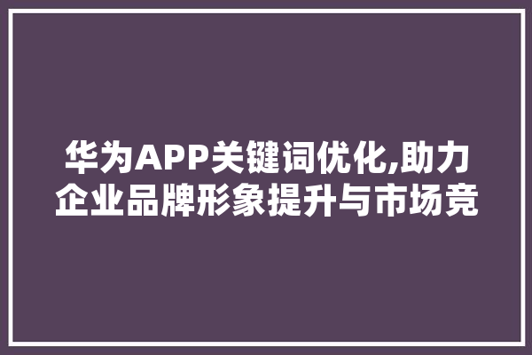 华为APP关键词优化,助力企业品牌形象提升与市场竞争力