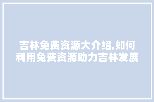 吉林免费资源大介绍,如何利用免费资源助力吉林发展