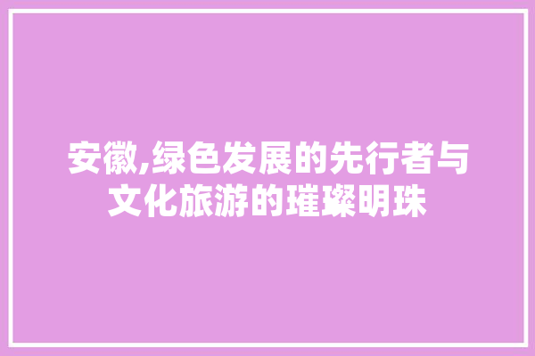 安徽,绿色发展的先行者与文化旅游的璀璨明珠