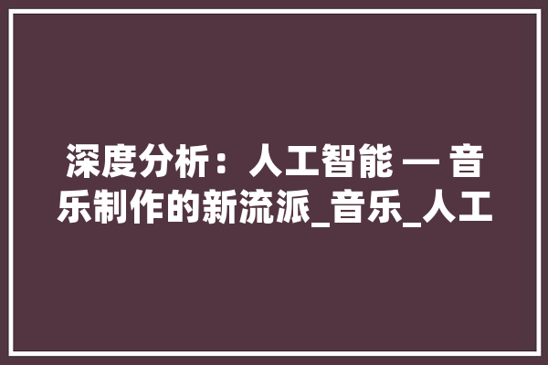 深度分析：人工智能 — 音乐制作的新流派_音乐_人工智能 计算机