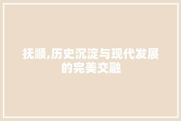抚顺,历史沉淀与现代发展的完美交融