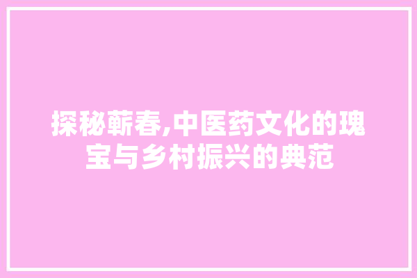 探秘蕲春,中医药文化的瑰宝与乡村振兴的典范