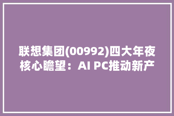 联想集团(00992)四大年夜核心瞻望：AI PC推动新产品周期受益混淆式人工智能_人工智能_计划 科技快讯